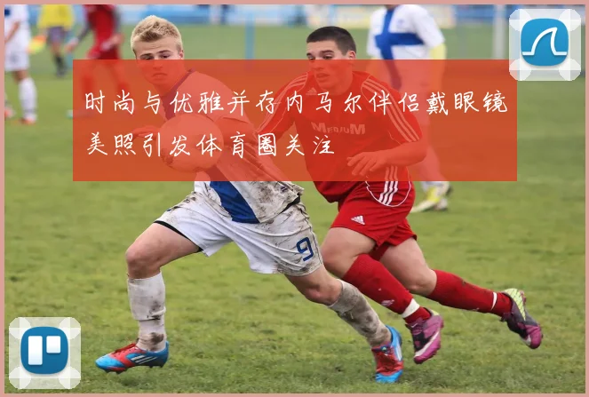 时尚与优雅并存内马尔伴侣戴眼镜美照引发体育圈关注