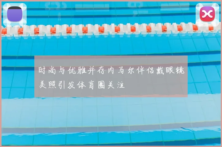 时尚与优雅并存内马尔伴侣戴眼镜美照引发体育圈关注